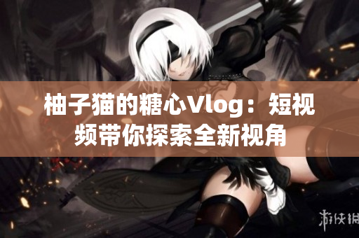 柚子猫的糖心Vlog：短视频带你探索全新视角