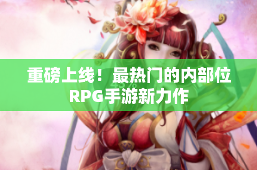 重磅上线！最热门的内部位RPG手游新力作