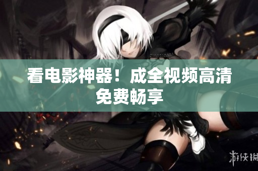 看电影神器！成全视频高清免费畅享