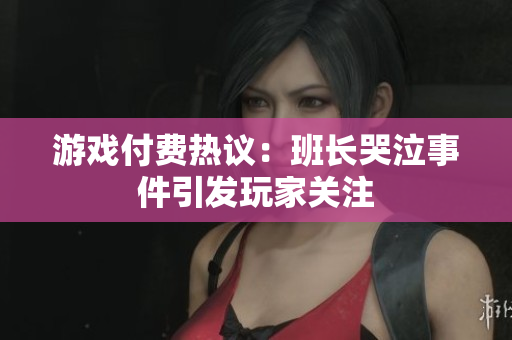 游戏付费热议：班长哭泣事件引发玩家关注