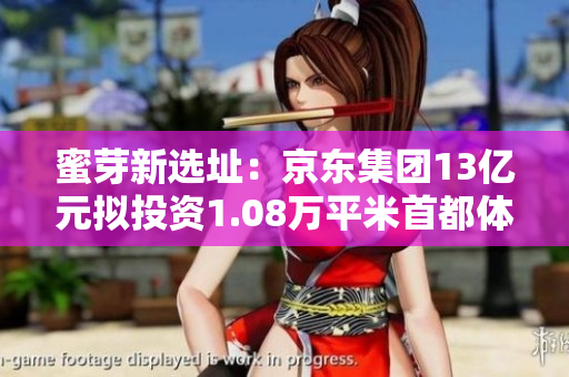 蜜芽新选址：京东集团13亿元拟投资1.08万平米首都体育馆大楼