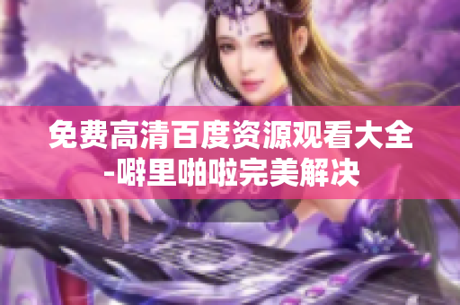 免费高清百度资源观看大全-噼里啪啦完美解决