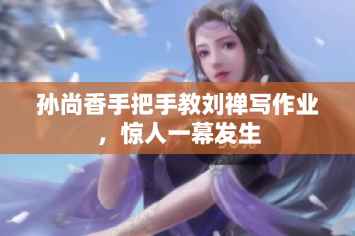 孙尚香手把手教刘禅写作业，惊人一幕发生