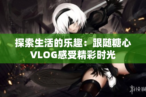 探索生活的乐趣：跟随糖心VLOG感受精彩时光