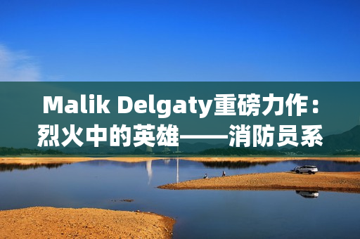 Malik Delgaty重磅力作：烈火中的英雄——消防员系列