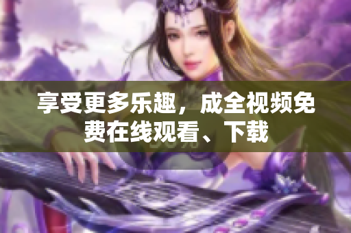 享受更多乐趣，成全视频免费在线观看、下载