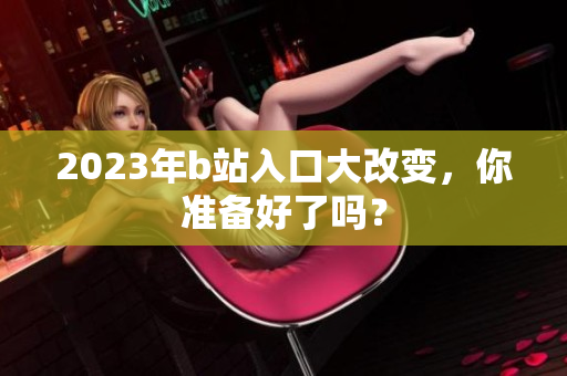 2023年b站入口大改变，你准备好了吗？