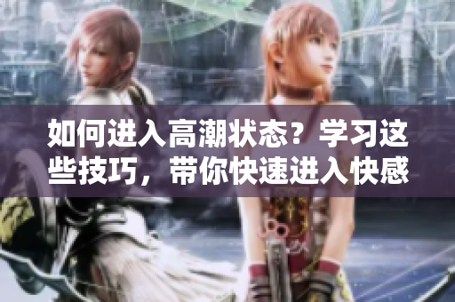 如何进入高潮状态？学习这些技巧，带你快速进入快感境地！