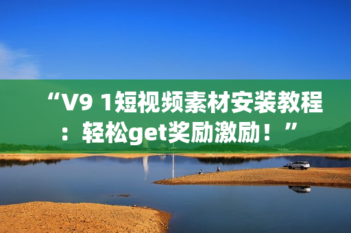 “V9 1短视频素材安装教程：轻松get奖励激励！”