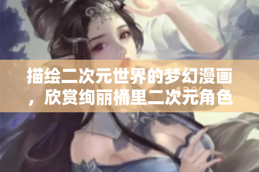 描绘二次元世界的梦幻漫画，欣赏绚丽桶里二次元角色