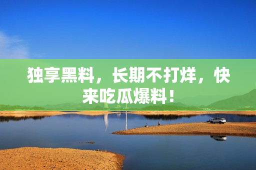 独享黑料，长期不打烊，快来吃瓜爆料！