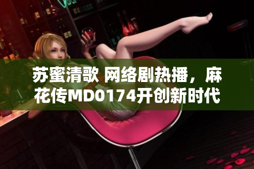 苏蜜清歌 网络剧热播，麻花传MD0174开创新时代