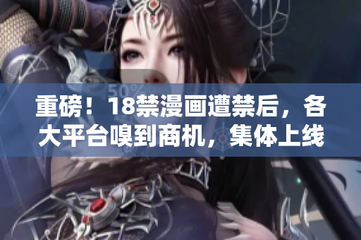 重磅！18禁漫画遭禁后，各大平台嗅到商机，集体上线！