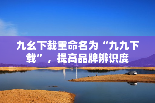 九幺下载重命名为“九九下载”，提高品牌辨识度