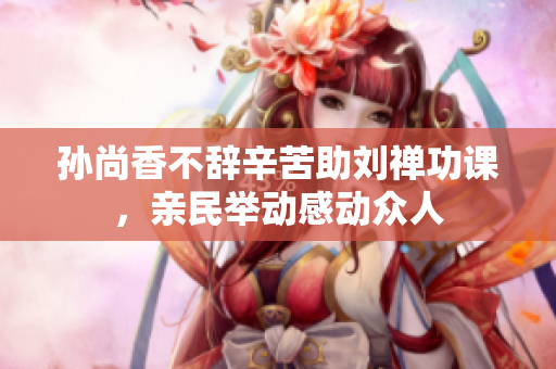 孙尚香不辞辛苦助刘禅功课，亲民举动感动众人