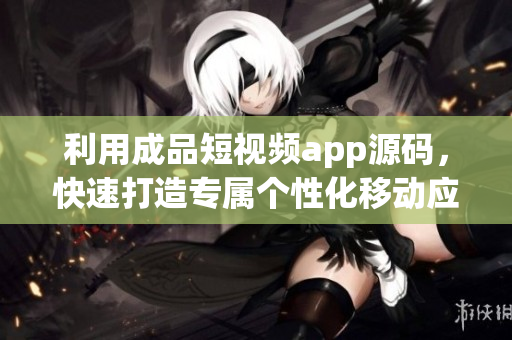 利用成品短视频app源码，快速打造专属个性化移动应用