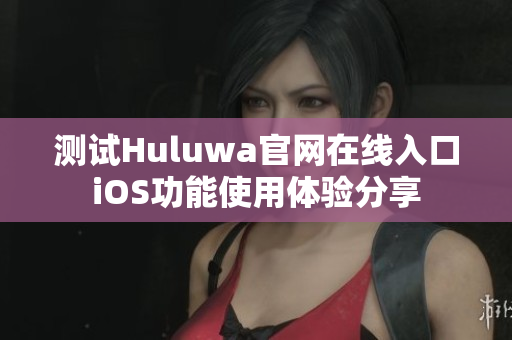 测试Huluwa官网在线入口iOS功能使用体验分享