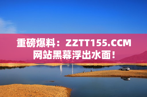 重磅爆料：ZZTT155.CCM网站黑幕浮出水面！