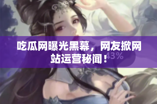 吃瓜网曝光黑幕，网友掀网站运营秘闻！