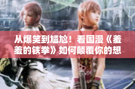 从爆笑到尴尬！看国漫《羞羞的铁拳》如何颠覆你的想象力