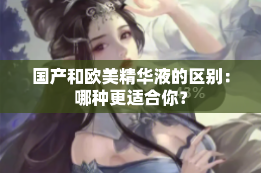 国产和欧美精华液的区别：哪种更适合你？