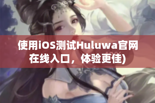 使用iOS测试Huluwa官网在线入口，体验更佳)
