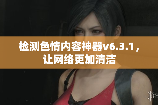 检测色情内容神器v6.3.1，让网络更加清洁