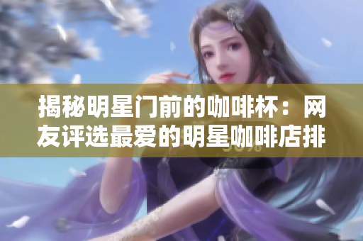 揭秘明星门前的咖啡杯：网友评选最爱的明星咖啡店排行