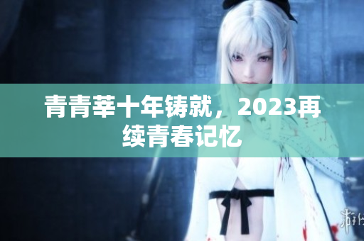 青青莘十年铸就，2023再续青春记忆