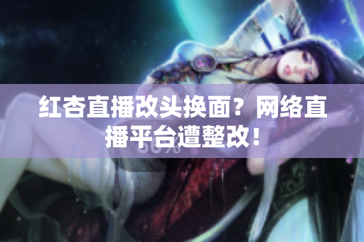 红杏直播改头换面？网络直播平台遭整改！
