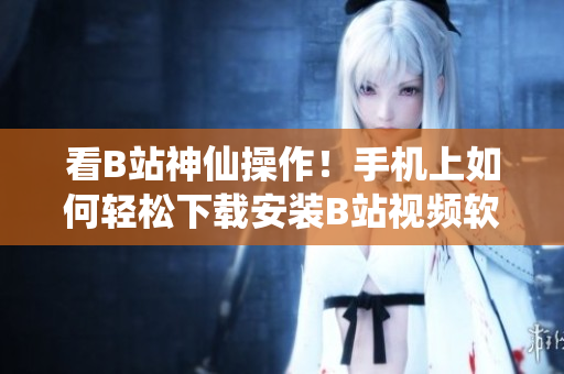 看B站神仙操作！手机上如何轻松下载安装B站视频软件