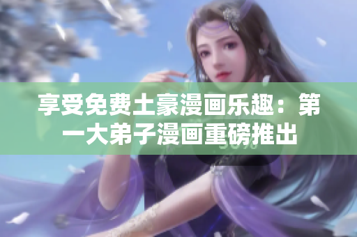 享受免费土豪漫画乐趣：第一大弟子漫画重磅推出