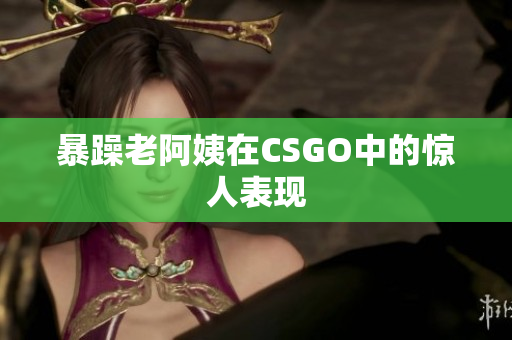 暴躁老阿姨在CSGO中的惊人表现