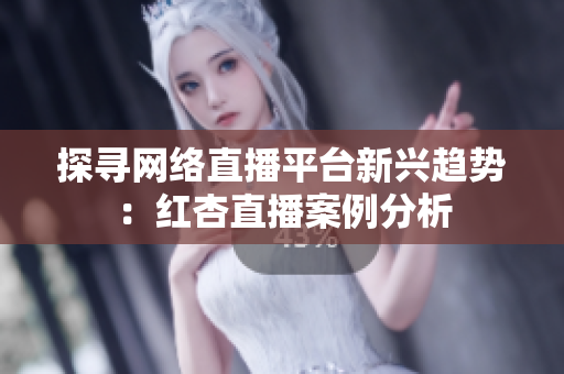 探寻网络直播平台新兴趋势：红杏直播案例分析