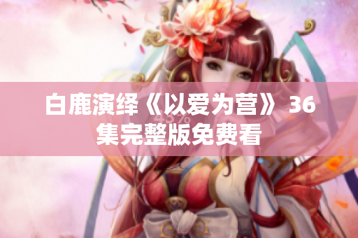 白鹿演绎《以爱为营》 36集完整版免费看
