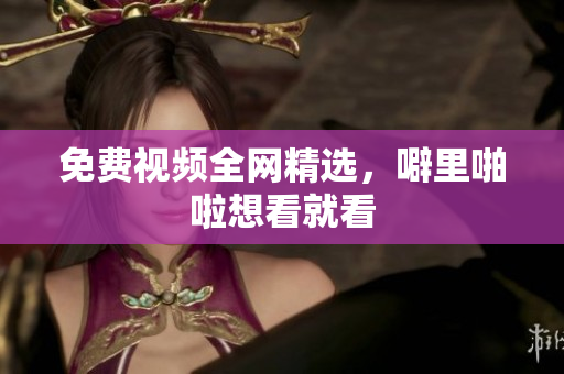 免费视频全网精选，噼里啪啦想看就看