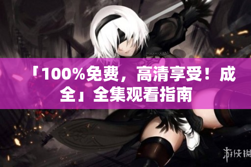 「100%免费，高清享受！成全」全集观看指南