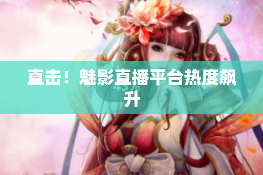 直击！魅影直播平台热度飙升