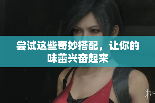 尝试这些奇妙搭配，让你的味蕾兴奋起来