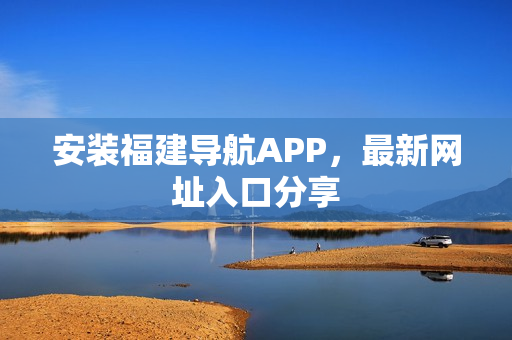 安装福建导航APP，最新网址入口分享