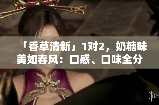 「香草清新」1对2，奶糖味美如春风：口感、口味全分析