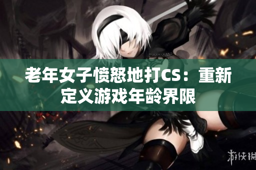 老年女子愤怒地打CS：重新定义游戏年龄界限