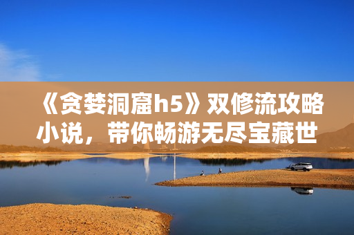 《贪婪洞窟h5》双修流攻略小说，带你畅游无尽宝藏世界
