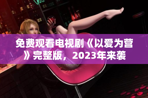 免费观看电视剧《以爱为营》完整版，2023年来袭
