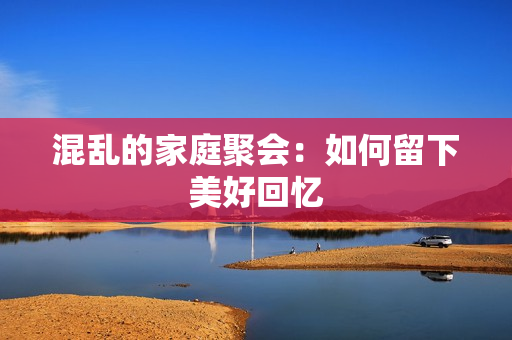 混乱的家庭聚会：如何留下美好回忆