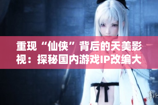 重现“仙侠”背后的天美影视：探秘国内游戏IP改编大片制作秘密。