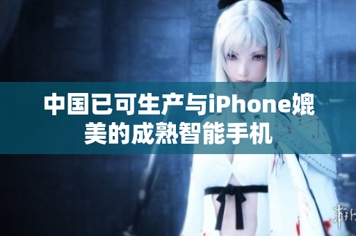 中国已可生产与iPhone媲美的成熟智能手机