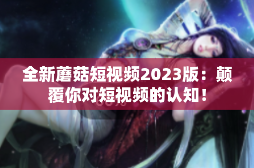 全新蘑菇短视频2023版：颠覆你对短视频的认知！