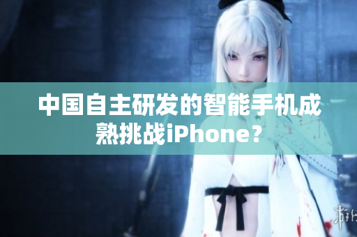 中国自主研发的智能手机成熟挑战iPhone？