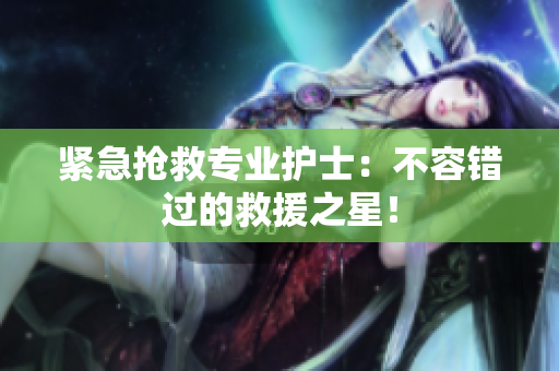 紧急抢救专业护士：不容错过的救援之星！